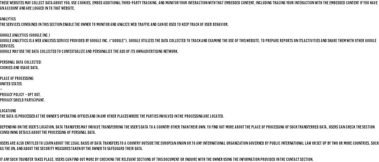 These websites may collect data about you, use cookies, embed additional third-party tracking, and monitor your interaction with that embedded content, including tracing your interaction with the embedded content if you have an account and are logged in to that website. ANALYTICS The services contained in this section enable the Owner to monitor and analyze web traffic and can be used to keep track of User behavior. GOOGLE ANALYTICS (GOOGLE INC.) Google Analytics is a web analysis service provided by Google Inc. (“Google”). Google utilizes the Data collected to track and examine the use of this Website, to prepare reports on its activities and share them with other Google services. Google may use the Data collected to contextualize and personalize the ads of its own advertising network. Personal Data collected: Cookies and Usage Data. Place of processing: United States – Privacy Policy – Opt Out. Privacy Shield participant. LOCATIONS The Data is processed at the Owner’s operating offices and in any other places where the parties involved in the processing are located. Depending on the User’s location, data transfers may involve transferring the User’s Data to a country other than their own. To find out more about the place of processing of such transferred Data, Users can check the section containing details about the processing of Personal Data. Users are also entitled to learn about the legal basis of Data transfers to a country outside the European Union or to any international organization governed by public international law or set up by two or more countries, such as the UN, and about the security measures taken by the Owner to safeguard their Data. If any such transfer takes place, Users can find out more by checking the relevant sections of this document or inquire with the Owner using the information provided in the contact section.