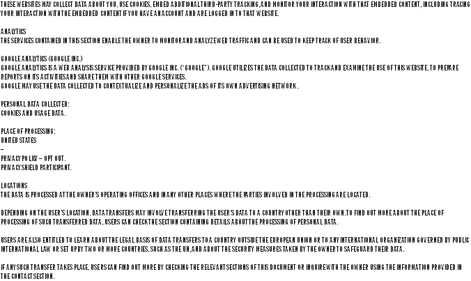 these websites may collect data about you, use cookies, embed additional third-party tracking, and monitor your interaction with that embedded content, including tracing your interaction with the embedded content if you have an account and are logged in to that website. analytics the services contained in this section enable the owner to monitor and analyze web traffic and can be used to keep track of user behavior. google analytics (google inc.) google analytics is a web analysis service provided by google inc. (“google”). google utilizes the data collected to track and examine the use of this website, to prepare reports on its activities and share them with other google services. google may use the data collected to contextualize and personalize the ads of its own advertising network. personal data collected: cookies and usage data. place of processing: united states – privacy policy – opt out. privacy shield participant. locations the data is processed at the owner’s operating offices and in any other places where the parties involved in the processing are located. depending on the user’s location, data transfers may involve transferring the user’s data to a country other than their own. to find out more about the place of processing of such transferred data, users can check the section containing details about the processing of personal data. users are also entitled to learn about the legal basis of data transfers to a country outside the european union or to any international organization governed by public international law or set up by two or more countries, such as the un, and about the security measures taken by the owner to safeguard their data. if any such transfer takes place, users can find out more by checking the relevant sections of this document or inquire with the owner using the information provided in the contact section.
