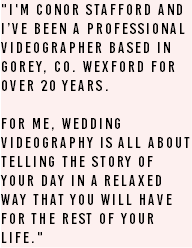 "I'm Conor Stafford and I’ve been a professional videographer based in Gorey, Co. Wexford for over 20 years. For me, wedding videography is all about telling the story of your day in a relaxed way that you will have for the rest of your life."