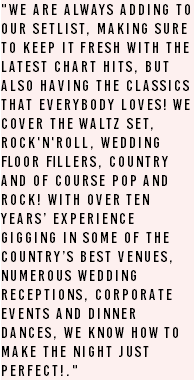 "We are always adding to our setlist, making sure to keep it fresh with the latest chart hits, but also having the classics that everybody loves! We cover the Waltz set, Rock'n'Roll, Wedding floor fillers, Country and of course Pop and Rock! With over ten years’ experience gigging in some of the country’s best venues, numerous Wedding Receptions, Corporate events and Dinner dances, we know how to make the night just perfect!." 