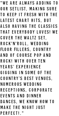 "We are always adding to our setlist, making sure to keep it fresh with the latest chart hits, but also having the classics that everybody loves! We cover the Waltz set, Rock'n'Roll, Wedding floor fillers, Country and of course Pop and Rock! With over ten years’ experience gigging in some of the country’s best venues, numerous Wedding Receptions, Corporate events and Dinner dances, we know how to make the night just perfect!." 