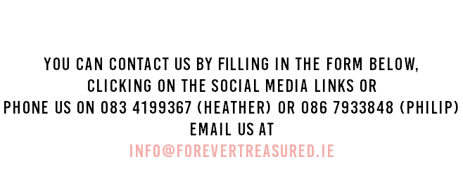 Contact Us You can contact us by filling in the form below, clicking on the social media links or Phone us on 083 4199367 (Heather) or 086 7933848 (Philip) Email us at info@forevertreasured.ie