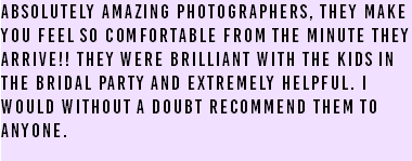 Absolutely amazing photographers, they make you feel so comfortable from the minute they arrive!! They were brilliant with the kids in the bridal party and extremely helpful. I would without a doubt recommend them to anyone. 