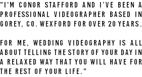 "I'm Conor Stafford and I’ve been a professional videographer based in Gorey, Co. Wexford for over 20 years. For me, wedding videography is all about telling the story of your day in a relaxed way that you will have for the rest of your life."