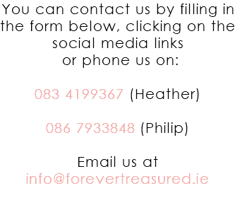 You can contact us by filling in the form below, clicking on the social media links or phone us on: 083 4199367 (Heather) 086 7933848 (Philip) Email us at info@forevertreasured.ie