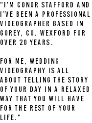 "I'm Conor Stafford and I’ve been a professional videographer based in Gorey, Co. Wexford for over 20 years. For me, wedding videography is all about telling the story of your day in a relaxed way that you will have for the rest of your life."