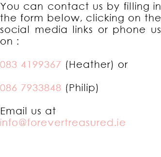 You can contact us by filling in the form below, clicking on the social media links or phone us on : 083 4199367 (Heather) or 086 7933848 (Philip) Email us at info@forevertreasured.ie